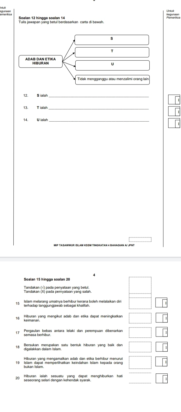 ntuk 
egunaan 
emeríksa kegunaan Untuk 
Pemeriksa 
Tulis jawapan yang betul berdasarkan carta di bawah 
S 
T 
ADAB DAN ETIKA 
U 
Tidak mengganggu atau menzalimi orang lain 
12. S ialah_ 
13. Tialah_ 
14. U ialah_ 
MIP TASAWWUR ISLAM KSSM TINGKATAN 4 BAHAGIAN A/ JPNT 
Soalan 15 hingga soalan 20
Tandakan (√) pada penyataan yang betul. 
Tandakan (X) pada pemyataan yang salah. 
Islam melarang umatnya berhibur kerana boleh melalaikan diri 
terhadap tanggungjawab sebagai khalifah. 
16 Hiburan yang mengikut adab dan etika dapat meningkatkan 
keimanan. 
17 Pergaulan bebas antara lelaki dan perempuan dibenarkan 
semasa berhibur. 
8 Bersukan merupakan satu bentuk hiburan yang baik dan 
Hiburan yang mengamalkan adab dan etika berhibur menurut 
19 Islam dapat memperlihatkan keindahan Islam kepada orang 
bukan Islam. 
Hiburan ialah sesuatu yang dapat menghiburkan hati
20 seseorang selari dengan kehendak syarak.