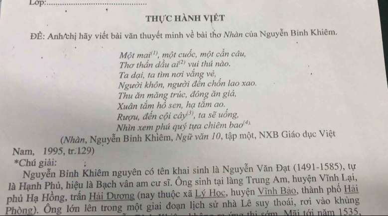 Lớp:_ 
, 
thực hành vịét 
ĐÊ: Anh/chị hãy viết bài văn thuyết minh về bài thơ Nhàn của Nguyễn Binh Khiêm. 
Một mai''', một cuốc, một cần câu, 
Thơ thần dầu ai(²) vui thú nào. 
Ta dại, ta tìm nơi vắng vẻ, 
Người khôn, người đến chổn lao xao. 
Thu ăn măng trúc, đông ăn giá, 
Xuân tắm hồ sen, hạ tăm ao. 
Rượu, đến cội cây³), ta sẽ uống, 
Nhìn xem phú quý tựa chiêm bao) 
(Nhàn, Nguyễn Binh Khìêm, Ngữ văn 10, tập một, NXB Giáo dục Việt 
Nam, 1995, tr.1.29) 
*Chú giải: 
Nguyễn Bỉnh Khiêm nguyên có tên khai sinh là Nguyễn Văn Đạt (1491-1585), tự 
là Hạnh Phủ, hiệu là Bạch vân am cư sĩ. Ông sinh tại làng Trung Am, huyện Vĩnh Lại, 
phủ Hạ Hồng, trấn Hải Dương (nay thuộc xã Lý Học, huyện Vĩnh Bảo, thành phố Hải 
Phòng). Ông lớn lên trong một giai đoạn lịch sử nhà Lê suy thoái, rơi vào khủng 
hi sớm. Mãi tới năm 1535.