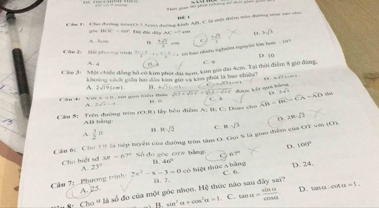 Thời gian 90 phút (không kế thời gian gió di
Để cô 5 trang
dè 1
Câu 1: Cho đường tròn(O:2.5cm) đường kinh AB, C là một điễm trên đường tròn sao cho
góc BOC=60° Độ đài dây AC=?cm
A. 3cm B.  5sqrt(2)/2 cm C  5sqrt(3)/2  D. 3sqrt(3)
Cầu 2: Bất phương trình  (3x+5)/2 -1≤  (x+2)/3 +x có bao nhiệu nghiệm nguyên lớn hơn - 10?
A. 4 B. 5
C. 9 D. 10
Câu 3: Một chiếc đồng hồ có kim phút dài 6cm, kim giờ dài 4cm. Tại thời điểm 8 giờ đúng,
khoảng cách giữa hai đầu kim giờ và kim phút là bao nhiều?
A. 2sqrt(19)(cm). B. 4sqrt(5)(cm) C 2sqrt(11)(cm). D. 4sqrt(2)(cm)
được kết quá bằng
D. 2sqrt(x).
thì
Câu 4: Với x≥ 0 , rút gọn biểu thức sqrt((2+sqrt x))^2+sqrt[3]((2-sqrt x))^4 C.A.
A. 2sqrt(x)-4. B. 0
Câu 5: Trên đường tròn (O:R) lấy bốn điễm A:B:C; Dsao cho widehat AB=widehat BC=widehat CA=widehat AD
AB bằng:
D. 2Rsqrt(2)
A.  3/2 R B. Rsqrt(2) C . Rsqrt(3)
Cầu 6: Cho TR là tiếp tuyển của đường tròn tâm O. Gọi S là giao điểm của OT với (O).
Cho biết sơ SR=67° Số đo góc OTR bằng: C 67° D. 100°
A. 23° B. 46° △ b ằng
Câu 7: _Phương trình: 2x^2-x-3=0 có biệt thức C. 6. D. 24.
B. 7.
A. 25. D. tan alpha :cot alpha =1.
8: Cho " là số đo của một góc nhọn. Hệ thức nào sau đây sai?
B. sin^2alpha +cos^2alpha =1. C. tan alpha = sin alpha /cos alpha  .