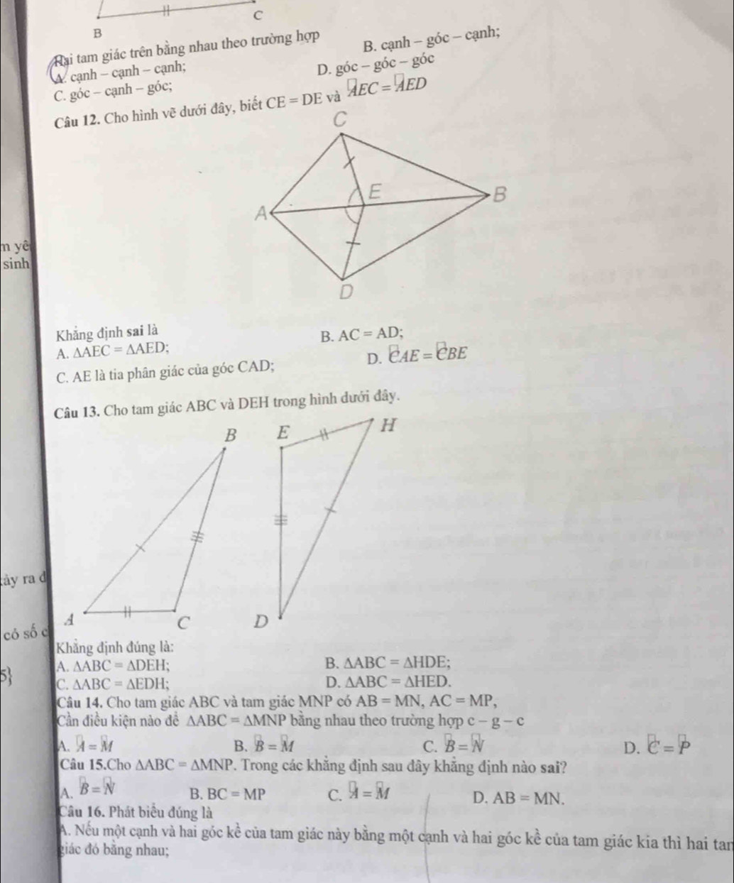 B. cạnh - góc - cạnh;
Hai tam giác trên bằng nhau theo trường hợp
A. cạnh - cạnh - cạnh; D. goc-goc-go
C. góc − cạnh - góc;
Câu 12. Cho hình vẽ dưới đây, biết và AEC=AED
n yê
sinh
Khắng định sai là
B. AC=AD;
A. △ AEC=△ AED e_AE=e_BE
C. AE là tia phân giác của góc CAD;
D.
Câu 13. Cho tam giác ABC và DEH trong hình đưới đây.
ày ra đ
có số c
Khẳng định đúng là:
A. △ ABC=△ DEH; B. △ ABC=△ HDE;
5 C. △ ABC=△ EDH; D. △ ABC=△ HED.
Câu 14. Cho tam giác ABC và tam giác MNP có AB=MN,AC=MP,
Cần điều kiện nào đề △ ABC=△ MNP bằng nhau theo trường hợp c-g-c
A. overline A=overline M B=M C. B=N C=P
B.
D.
Câu 15.Cho △ ABC=△ MNP 7. Trong các khẳng định sau dây khẳng định nào sai?
A. B=N overline A=overline M
B. BC=MP C. D. AB=MN.
Câu 16. Phát biểu đúng là
A. Nếu một cạnh và hai góc kể của tam giác này bằng một cạnh và hai góc kề của tam giác kia thì hai tan
giác đó bằng nhau;