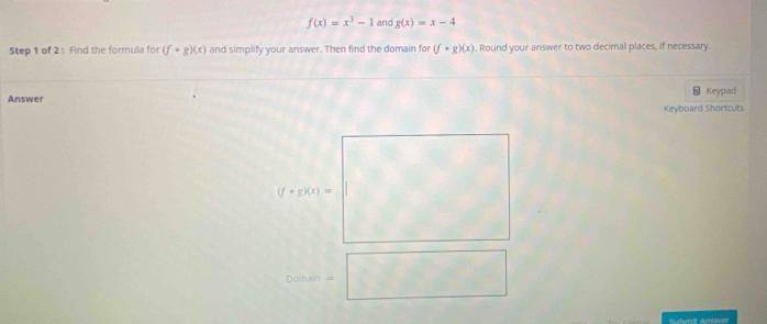 f(x)=x^3-1 and g(x)=x-4
Step 1 of 2 : Find the formula for (f· g)(x) and simplify your answer. Then find the domain for (f· g)(x). Round your answer to two decimal places, if necessary. 
5 
Answer Keypad 
Keyboard Shortcuts
(f· g)(x)=
^ □  
Domain =□ 
Eudvnit Answer