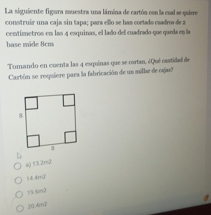 La siguiente figura muestra una lámina de cartón con la cual se quiere
construir una caja sin tapa; para ello se han cortado cuadros de 2
centímetros en las 4 esquinas, el lado del cuadrado que queda en la
base mide 8cm
Tomando en cuenta las 4 esquinas que se cortan, ¿Qué cantidad de
Cartón se requiere para la fabricación de un millar de cajas?
a) 13.2m2
14.4m2
19.6m2
20.4m2