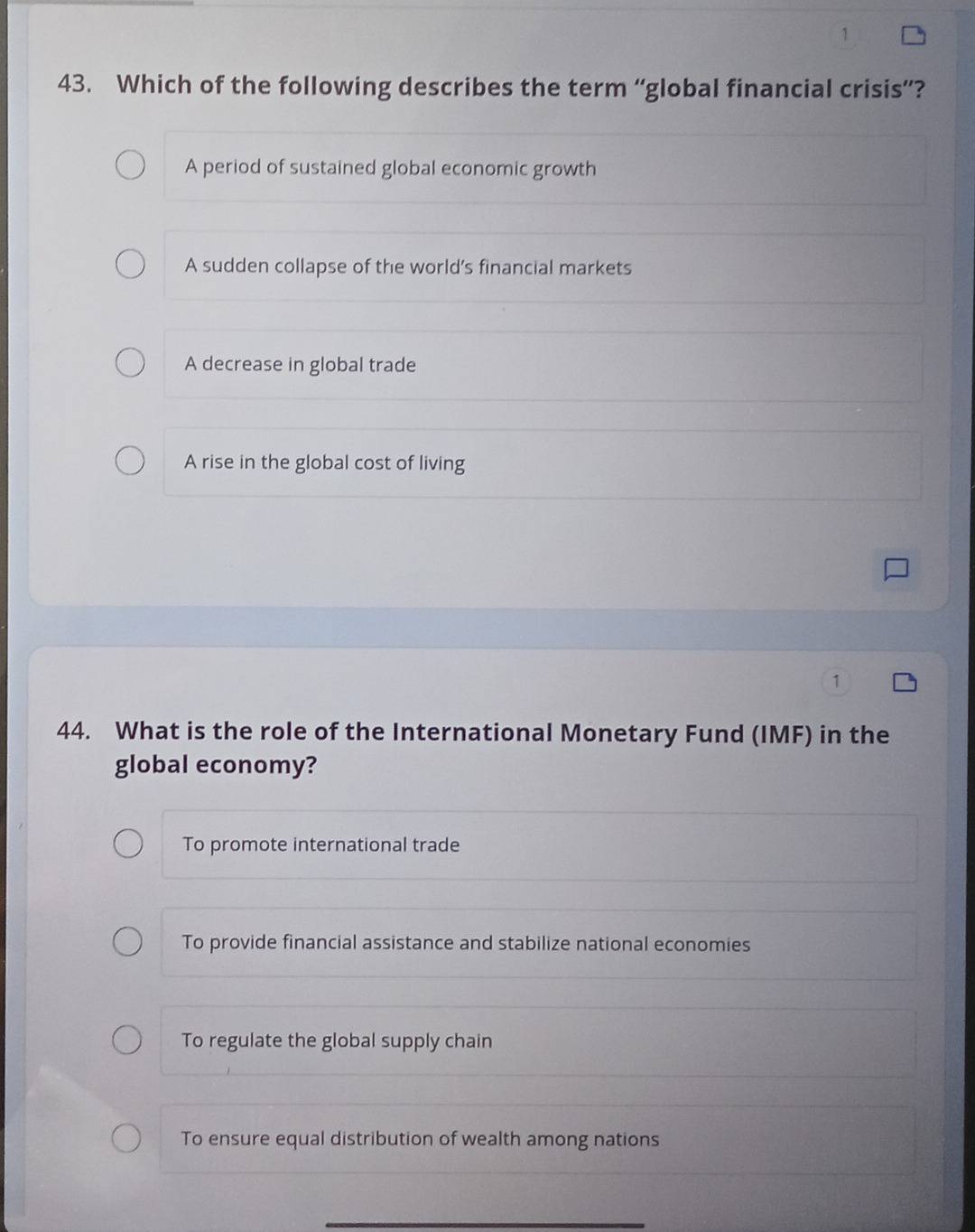 1
43. Which of the following describes the term “global financial crisis”?
A period of sustained global economic growth
A sudden collapse of the world’s financial markets
A decrease in global trade
A rise in the global cost of living
1
44. What is the role of the International Monetary Fund (IMF) in the
global economy?
To promote international trade
To provide financial assistance and stabilize national economies
To regulate the global supply chain
To ensure equal distribution of wealth among nations