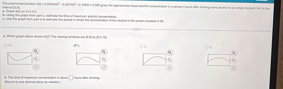 The polynomial function A(t)=0.003403t^3-0.03746t^2+0.1083t+0.005 gives the approximate blood alcohol concentration in a person t hours after drinking some alcohol on an empty stomach, for t in the 
interval [0,5]
a. Graph A(t) on 0≤ t ≤ 5
b. Using the graph from part a, estimate the time of maximum alcohol concentration. 
c. Use the graph from part a to estimate the period in which the concentration of the alcohol in the person exceeds 0.08. 
a. Which graph below shows A(t)? ? The viewing windows are [0,5] by [0.0.15]
A: 
B. 
C. 
D. 

b. The time of maximum concentration is about □ hours after drinking. 
(Round to one decimal place as needed.)