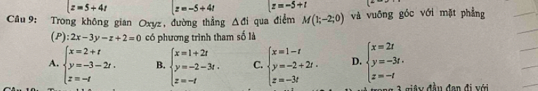 z=5+4t z=-5+4t z=-5+t
Câu 9: Trong không gian Oxyz, đường thẳng △ di qua điểm M(1;-2;0) và vuông góc với mặt phẳng
(P): 2x-3y-z+2=0 có phương trình tham số là
A. beginarrayl x=2+t y=-3-2t. z=-tendarray. B. beginarrayl x=1+2t y=-2-3t. z=-tendarray. C. beginarrayl x=1-t y=-2+2t. z=-3tendarray. D. beginarrayl x=2t y=-3t. z=-tendarray.
* y đầu đan đi với