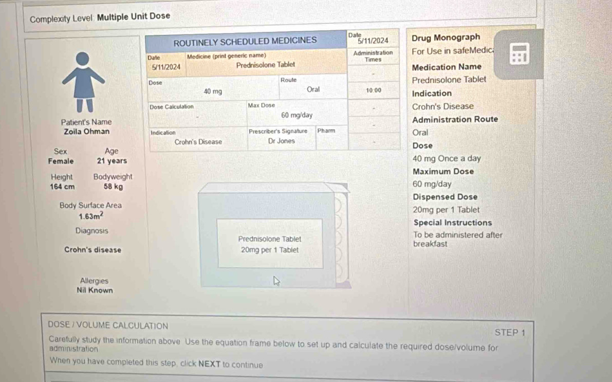 Complexity Level: Multiple Unit Dose 
rug Monograph 
or Use in safeMedic; 
edication Name 
rednisolone Tablet 
ndication 
rohn's Disease 
Patient's Namedministration Route 
Zoila Ohmanral 
ose 
Sex Age 
Female 21 years0 mg Once a day
Maximum Dose 
Height Bodyweight
164 cm 58 kg 60 mg/day
Dispensed Dose 
Body Surface Area
1.63m^2
20mg per 1 Tablet 
Special Instructions 
Diagnosis To be administered after 
Prednisolone Tablet breakfast 
Crohn's disease 20mg per 1 Tablet 
Allergies 
Nil Known 
DOSE / VOLUME CALCULATION STEP 1
Carefully study the information above Use the equation frame below to set up and calculate the required dose/volume for 
administration 
When you have completed this step, click NEXT to continue