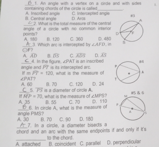 An angle with a vertex on a circle and with sides 1.
containing chords of the circle is called._
A. Inscribed angle C. Intercepted angle
B. Central angle D. Arcs
_2. What is the total measure of the central
angle of a circle with no common interior
points?
A. 180 B. 120 C. 360 D. 480
_3. Which arc is intercepted by ∠ AFD , in
odot F 7
A. widehat AD B. widehat DS C. widehat ADS D. widehat AS
_4. In the figure, ∠ PAT is an inscribed
angle and widehat PT is its intercepted arc. 
If mwidehat PT=120 , what is the measure of
∠ PAT ?
A. 60 B. 70 C. 120 D. 24
_5. overline PS is a diameter of circle A.
If widehat MP=70 , what is the measure of ∠ MPS ?
A. 35 B. 55 C. 70 D. 110
_6. In circle A, what is the measure of 
angle PMS?
A. 30 B. 70 C. 90 D. 180
_7. In a circle, a diameter bisects a
chord and an arc with the same endpoints if and only if it's
_
to the chord.
A. attached B. coincident C. parallel D. perpendicular