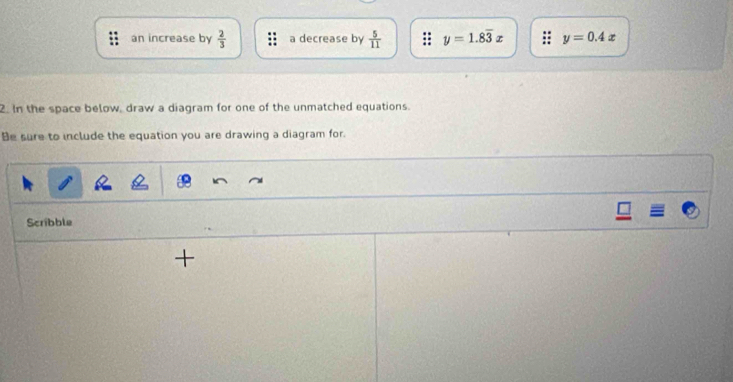 an increase by  2/3  a decrease by  5/11  y=1.8overline 3x y=0.4x
2. In the space below, draw a diagram for one of the unmatched equations.
Be sure to include the equation you are drawing a diagram for.
Scribble
+