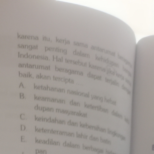 karena itu, kerja sama antaruma
sangat penting dalam kehidupa 

Indonesia. Hal tersebut karena jika kerjs w
Tres
antarumat beragama dapat terain den 
baik, akan tercipta ....
A. ketahanan nasional yang heb
B. keamanan dan ketertiban dalam l
dupan masyarakat
C. keindahan dan kebersihan lingkong
D. ketenteraman lahir dan bati
E. keadilan dalam berbagai hid
pan