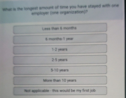 What is the longest amount of time you have stayed with one
employer (one organization)?
Less than 6 months
6 months - 1 year
1 - 2 years
2 - 5 years
5 - 10 years
More than 10 years
Not applicable - this would be my first job