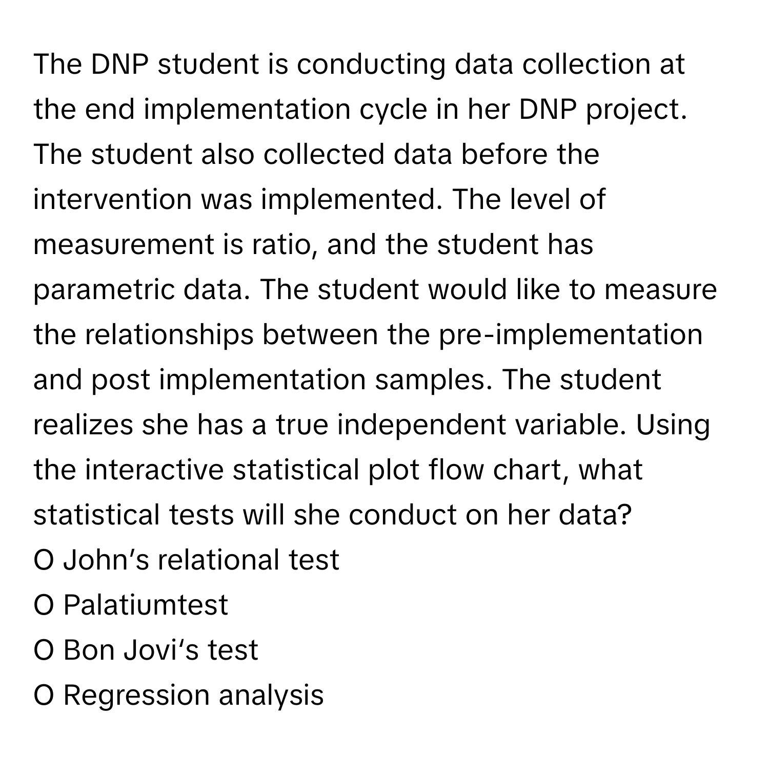 The DNP student is conducting data collection at the end implementation cycle in her DNP project. The student also collected data before the intervention was implemented. The level of measurement is ratio, and the student has parametric data. The student would like to measure the relationships between the pre-implementation and post implementation samples. The student realizes she has a true independent variable. Using the interactive statistical plot flow chart, what statistical tests will she conduct on her data?

O John’s relational test
O Palatiumtest
O Bon Jovi‘s test
O Regression analysis