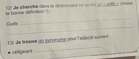 12/ Je cherche dans le dictionnaire ce qu'est un « golfe » (choisis 
la bonne définition !) : 
_ 
Golfe : 
_ 
13/ Je trouve un synonyme pour l'adjectif suivant : 
obligeant : 
_