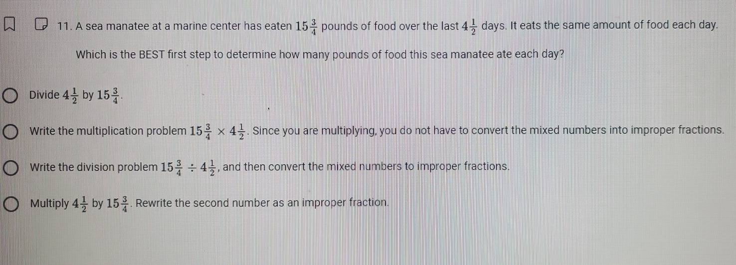 A sea manatee at a marine center has eaten 15 3/4  p ounds of food over the last 4 1/2  da ys. It eats the same amount of food each day.
Which is the BEST first step to determine how many pounds of food this sea manatee ate each day?
Divide 4 1/2  by 15 3/4 
Write the multiplication problem 15 3/4 * 4 1/2 . Since you are multiplying, you do not have to convert the mixed numbers into improper fractions.
Write the division problem 15 3/4 / 4 1/2  , and then convert the mixed numbers to improper fractions.
Multiply 4 1/2  by 15 3/4  Rewrite the second number as an improper fraction.