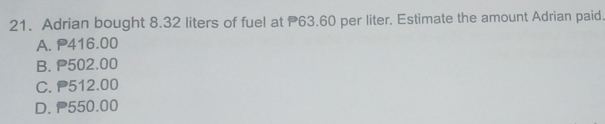 Adrian bought 8.32 liters of fuel at P63.60 per liter. Estimate the amount Adrian paid.
A. P416.00
B. P502.00
C. P512.00
D. P550.00