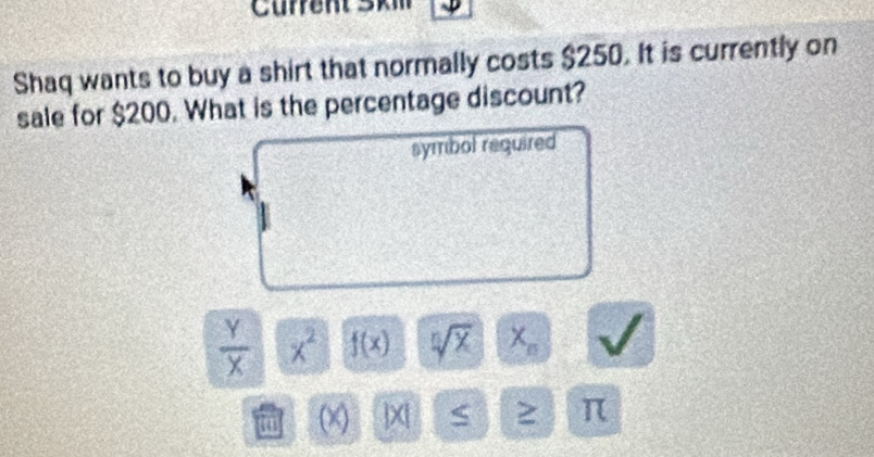 Shaq wants to buy a shirt that normally costs $250. It is currently on 
sale for $200. What is the percentage discount? 
symbol required
 Y/X  x^2 f(x) sqrt[n](x) X_n
(x) X| S ≥ π