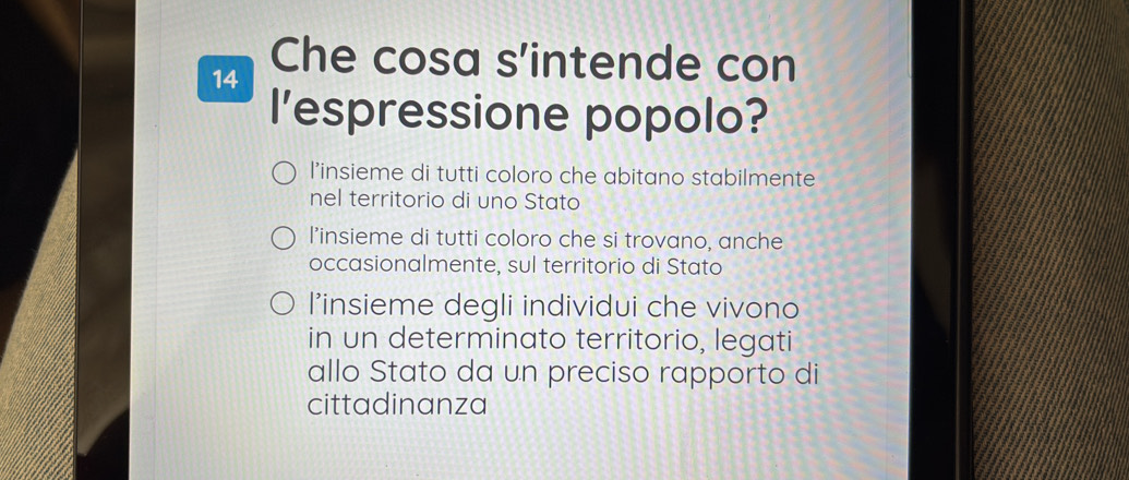 Che cosa s'intende con
l'espressione popolo?
l'insieme di tutti coloro che abitano stabilmente
nel territorio di uno Stato
l’insieme di tutti coloro che si trovano, anche
occasionalmente, sul territorio di Stato
l’insieme degli individui che vivono
in un determinato territorio, legati
allo Stato da un preciso rapporto di
cittadinanza