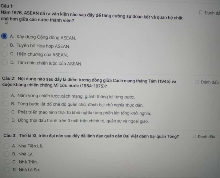 Đảnh dã
Năm 1976, ASEAN đã ra văn kiện nào sau đây để tăng cường sự đoàn kết và quan hệ chặt
chẽ hơn giữa các nước thành viên?
A. Xây dựng Cộng đồng ASEAN.
B. Tuyên bố Hòa hợp ASEAN.
C. Hiến chương của ASEAN.
D. Tầm nhìn chiến lược của ASEAN.
Câu 2: Nội dung nào sau đây là điểm tương đồng giữa Cách mạng tháng Tám (1945) và Đảnh dấu
cuộc kháng chiến chống Mĩ cứu nước (1954-1975)?
A. Nắm vững chiến lược cách mạng, giành thắng lợi từng bước.
B. Từng bước lật đố chế độ quân chủ, đánh bại chủ nghĩa thực dân.
C. Phát triển theo hình thái từ khởi nghĩa từng phần lên tống khởi nghĩa.
D. Đồng thời đấu tranh trên 3 mặt trận chính trị, quân sự và ngoại giao.
Câu 3: Thế kỉ XI, triều đại nào sau đây đã lãnh đạo quân dân Đại Việt đánh bại quân Tống? Đánh dấu
A. Nhà Tiền Lê.
B. Nhà Lý.
C. Nhà Trần.
D. Nhà Lê Sơ.