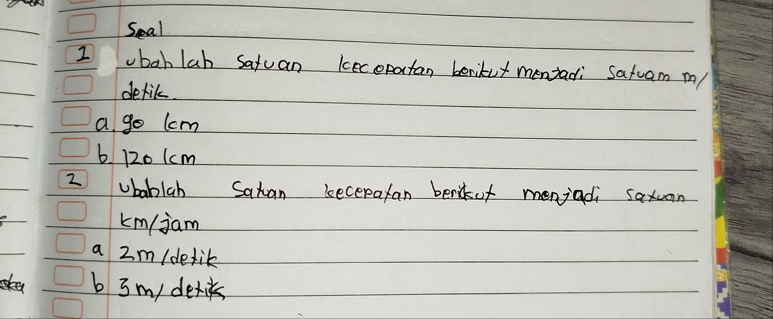 Seal
1 ubohlah satuan kecopatan berikut menjadi Satuam m
detik.
a go lcm
b. 120 1cm
2 ubablab Satan becepafan benof menjadi saxuan
km/jam
a 2m/dedik
ea b 3 m/ detiks