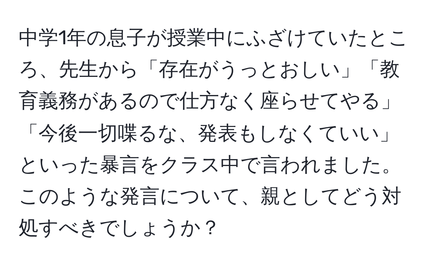 中学1年の息子が授業中にふざけていたところ、先生から「存在がうっとおしい」「教育義務があるので仕方なく座らせてやる」「今後一切喋るな、発表もしなくていい」といった暴言をクラス中で言われました。このような発言について、親としてどう対処すべきでしょうか？