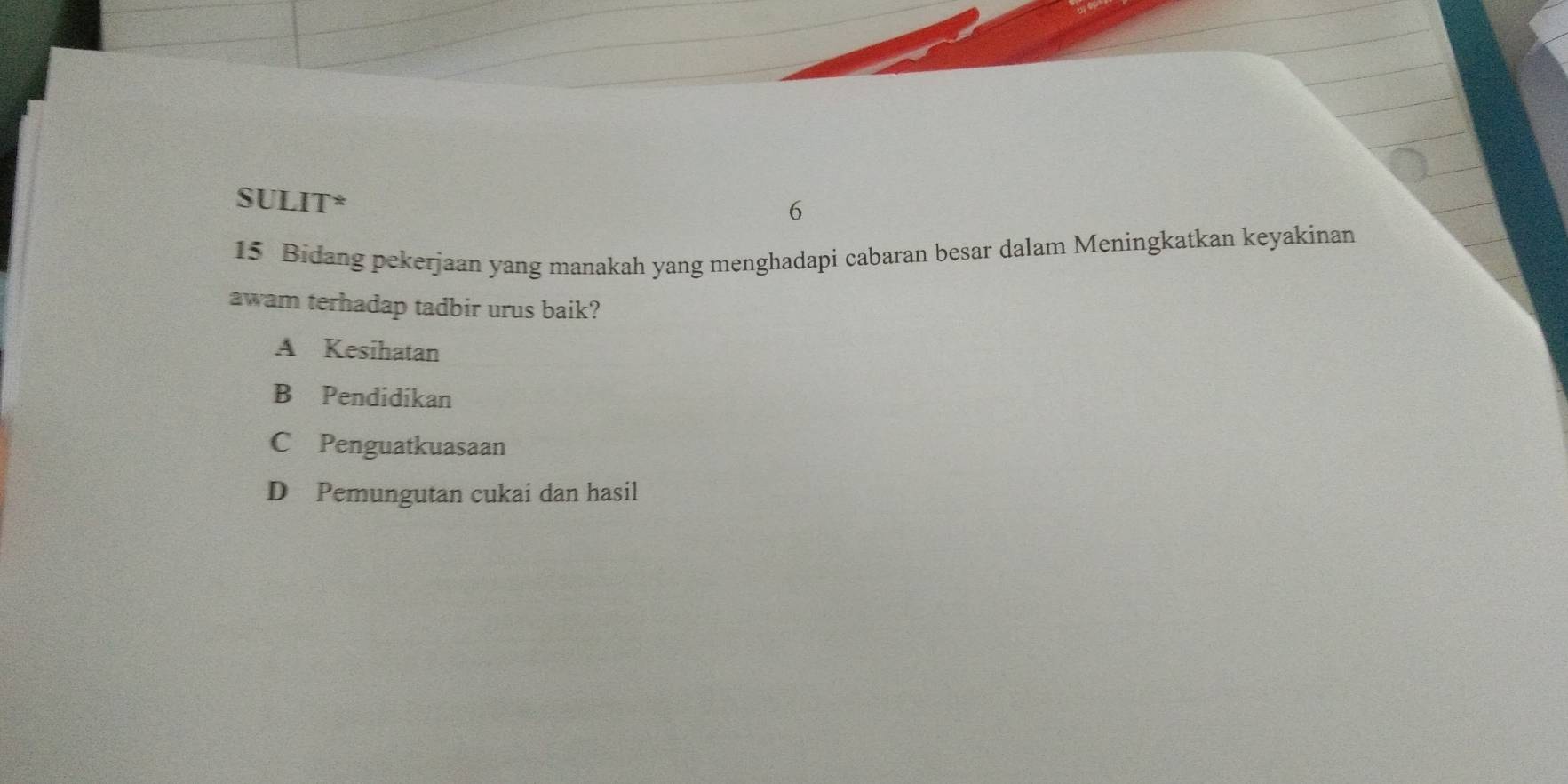 SULIT*
6
15 Bidang pekerjaan yang manakah yang menghadapi cabaran besar dalam Meningkatkan keyakinan
awam terhadap tadbir urus baik?
A Kesihatan
B Pendidikan
C Penguatkuasaan
D Pemungutan cukai dan hasil