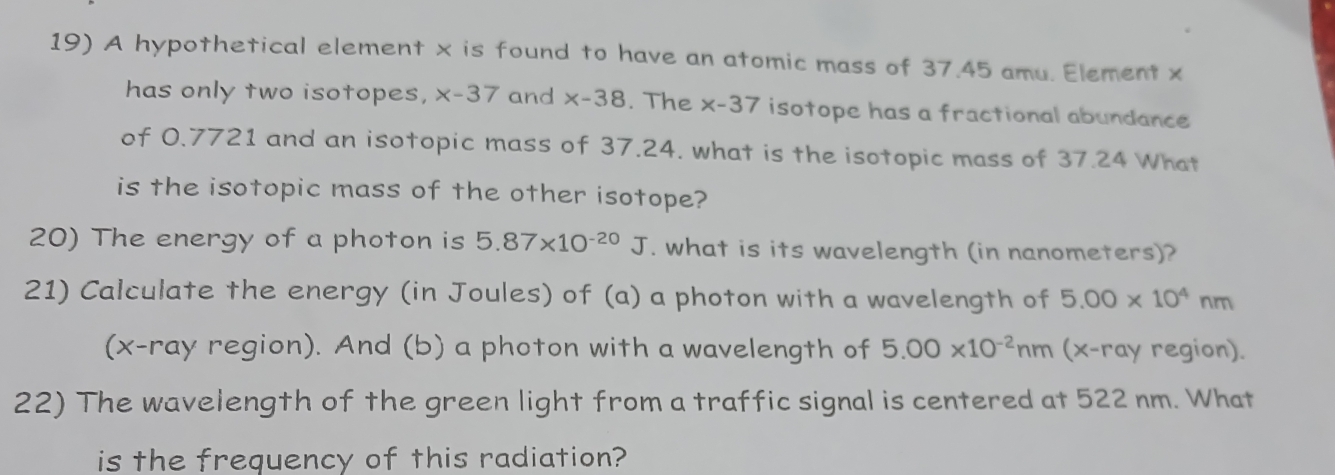 A hypothetical element x is found to have an atomic mass of 37.45 amu. Element x
has only two isotopes, x-37 and x-38. The x-37 isotope has a fractional abundance 
of 0.7721 and an isotopic mass of 37.24. what is the isotopic mass of 37.24 What 
is the isotopic mass of the other isotope? 
20) The energy of a photon is 5.87* 10^(-20)J. what is its wavelength (in nanometers)? 
21) Calculate the energy (in Joules) of (a) a photon with a wavelength of 5.00* 10^4nm
(x -ray region). And (b) a photon with a wavelength of 5.00* 10^(-2)nm (x -ray region). 
22) The wavelength of the green light from a traffic signal is centered at 522 nm. What 
is the frequency of this radiation?