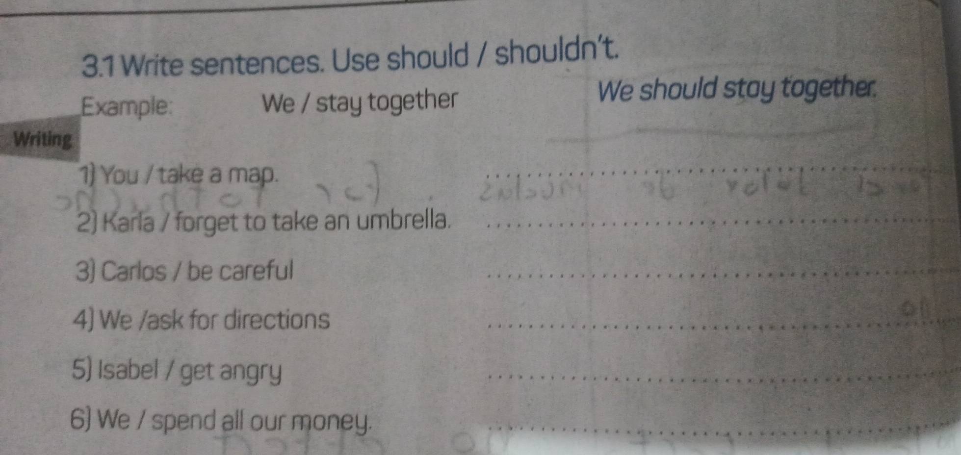 3.1 Write sentences. Use should / shouldn't. 
Example: We / stay together 
We should stay together. 
Writing 
_ 
1) You / take a map. 
_ 
2) Karla / forget to take an umbrella._ 
3) Carlos / be careful 
_ 
4) We /ask for directions_ 
5) Isabel / get angry 
_ 
6) We / spend all our money._