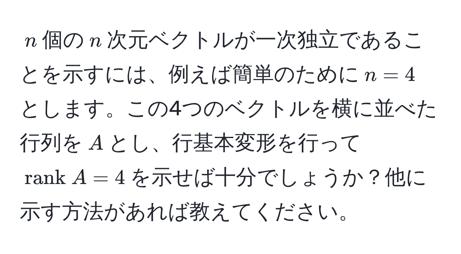 $n$個の$n$次元ベクトルが一次独立であることを示すには、例えば簡単のために$n=4$とします。この4つのベクトルを横に並べた行列を$A$とし、行基本変形を行って$rank  A = 4$を示せば十分でしょうか？他に示す方法があれば教えてください。