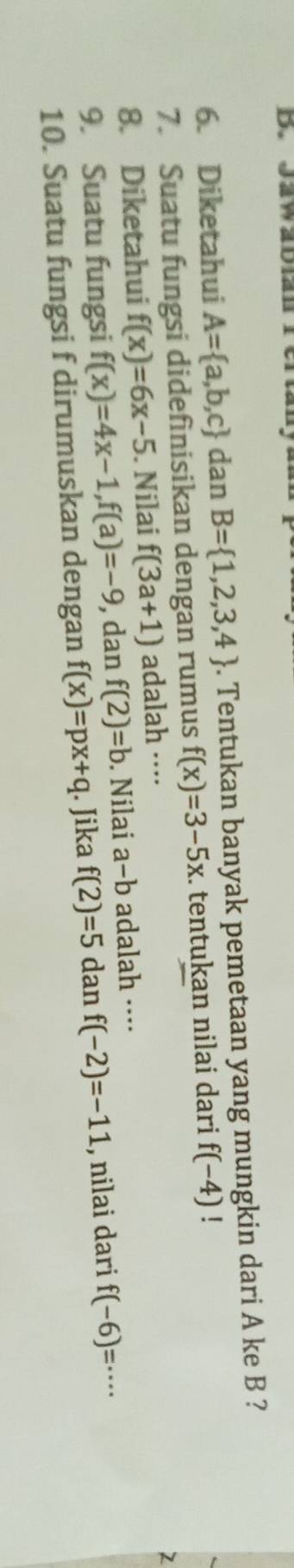 Diketahui A= a,b,c dan B= 1,2,3,4. Tentukan banyak pemetaan yang mungkin dari A ke B ? 
7. Suatu fungsi didefinisikan dengan rumus f(x)=3-5x. tentukan nilai dari f(-4)! 
8. Diketahui f(x)=6x-5. Nilai f(3a+1) adalah ···· 
9. Suatu fungsi f(x)=4x-1, f(a)=-9 , dan f(2)=b Nilai a-b adalah ···· 
10. Suatu fungsi f dirumuskan dengan f(x)=px+q. Jika f(2)=5 dan f(-2)=-11 , nilai dari f(-6)=·s