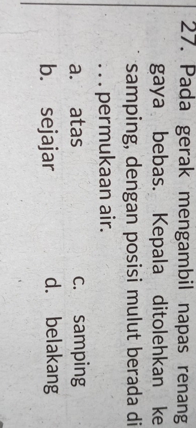 Pada gerak mengambil napas renang
gaya bebas. Kepala ditolehkan ke
samping, dengan posisi mulut berada di
. . . permukaan air.
a. atas c. samping
b. sejajar d. belakang