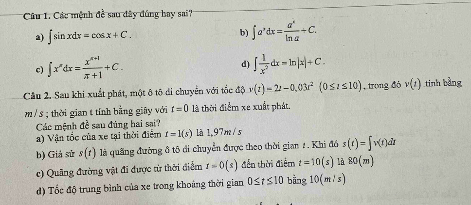 Các mệnh đề sau đây đúng hay sai?
a) ∈t sin xdx=cos x+C.
b) ∈t a^xdx= a^x/ln a +C.
c) ∈t x^(π)dx= (x^(π +1))/π +1 +C.
d) ∈t  1/x^2 dx=ln |x|+C. 
Câu 2. Sau khi xuất phát, một ô tô di chuyển với tốc độ v(t)=2t-0,03t^2(0≤ t≤ 10) , trong đó v(t) tính bằng
m / s; thời gian t tính bằng giây với t=0 là thời điểm xe xuất phát.
Các mệnh đề sau đúng hai sai?
a) Vận tốc của xe tại thời điểm t=1(s) là 1,97m / s
b) Giả sử s(t) là quãng đường ô tô di chuyển được theo thời gian 1. Khi đó s(t)=∈t v(t)dt
c) Quãng đường vật đi được từ thời điểm t=0(s) đến thời điểm t=10(s) là 80(m)
d) Tốc độ trung bình của xe trong khoảng thời gian 0≤ t≤ 10 bằng 10(m /s