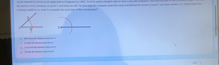 Jacob wanted to construct an angle that is congruent to ∠ ABC First he used a straight edge to draw a ray with endpoint E that will form pan of the c
the anchor of his compass on point C and drew arc AB. He then kept the compass width the same and placed the anchor at point E and drew another arc. What should the
compass width be in order to complete the next step of this construction?
E
More then the distance from B to C
Exactly the distance from B to C
Less than the distance from A to B
Exactly the distance from A to B
Net >