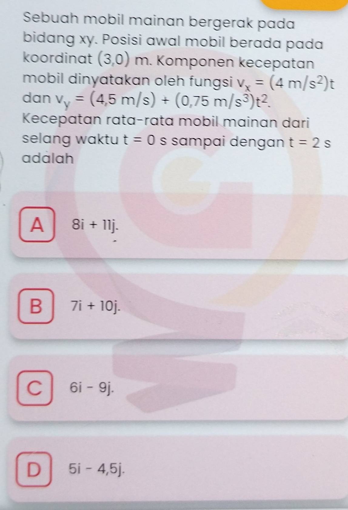 Sebuah mobil mainan bergerak pada
bidang xy. Posisi awal mobil berada pada
koordinat (3,0) m. Komponen kecepatan
mobil dinyatakan oleh fungsi v_x=(4m/s^2)t
dan v_y=(4,5m/s)+(0,75m/s^3)t^2. 
Kecepatan rata-rata mobil mainan dari
selang waktu t=0 s sɑmpai dengan t=2s
adalah
A 8i+11j.
B 7i+10j.
C 6i-9j.
D 5i-4,5j.