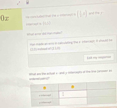 0x He concluded that the x-intercept is ( 1/2 ,0) and the y - 
intercept is (0,5). 
What error did Han make? 
Han made an erro in calculating the x - intercept; it should be
(2,0) instead of (2.1,0 )
Edit my response 
What are the actual x - and y-intercepts of the line (answer as 
ordered pairs)?