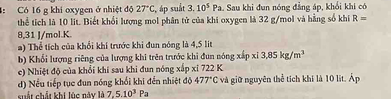 4: Có 16 g khí oxygen ở nhiệt độ 27°C , áp suất 3.10^5Pa. Sau khi đun nóng đẳng áp, khối khi có 
thể tích là 10 lit. Biết khối lượng mol phân tử của khí oxygen là 32 g/mol và hằng số khí R=
8,31 J/mol. K. 
a) Thể tích của khổi khí trước khi đun nóng là 4,5 lít
b) Khổi lượng riêng của lượng khí trên trước khi đun nóng xấp xỉ 3,85kg/m^3
c) Nhiệt độ của khối khí sau khi đun nóng xấp xỉ 722 K 
d) Nếu tiếp tục đun nóng khối khi đến nhiệt độ 477°C và giữ nguyên thể tích khí là 10 lit. Áp 
suất chất khi lúc này là 7,5.10^3Pa