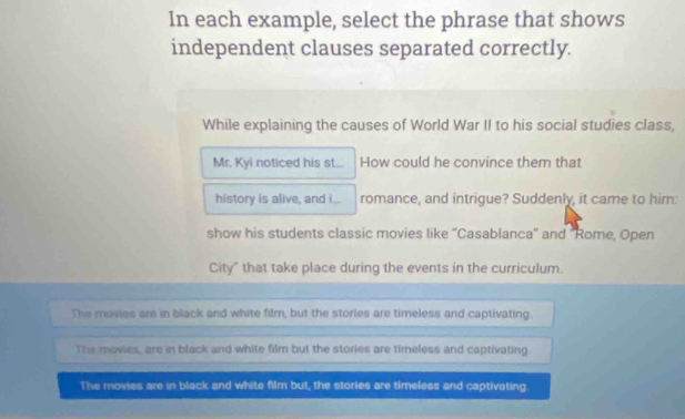 In each example, select the phrase that shows
independent clauses separated correctly.
While explaining the causes of World War II to his social studies class,
Mr. Kyi noticed his st... How could he convince them that
history is alive, and i... romance, and intrigue? Suddenly, it came to him:
show his students classic movies like “Casablanca” and "Rome, Open
City" that take place during the events in the curriculum.
The movies are in black and white film, but the stories are timeless and captivating.
The movies, are in black and white film but the stories are timeless and captivating
The movies are in black and white film but, the stories are timeless and captivating.