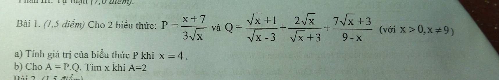 năn mI. Tự luạn (7,0 điểm). 
Bài 1. (1,5 điểm) Cho 2 biểu thức: P= (x+7)/3sqrt(x)  và Q= (sqrt(x)+1)/sqrt(x)-3 + 2sqrt(x)/sqrt(x)+3 + (7sqrt(x)+3)/9-x  (với x>0,x!= 9)
a) Tính giá trị của biểu thức P khi x=4. 
b) Cho A=P.Q. Tìm x khi A=2