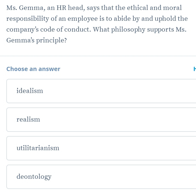 Ms. Gemma, an HR head, says that the ethical and moral
responsibility of an employee is to abide by and uphold the
company’s code of conduct. What philosophy supports Ms.
Gemma’s principle?
Choose an answer
idealism
realism
utilitarianism
deontology