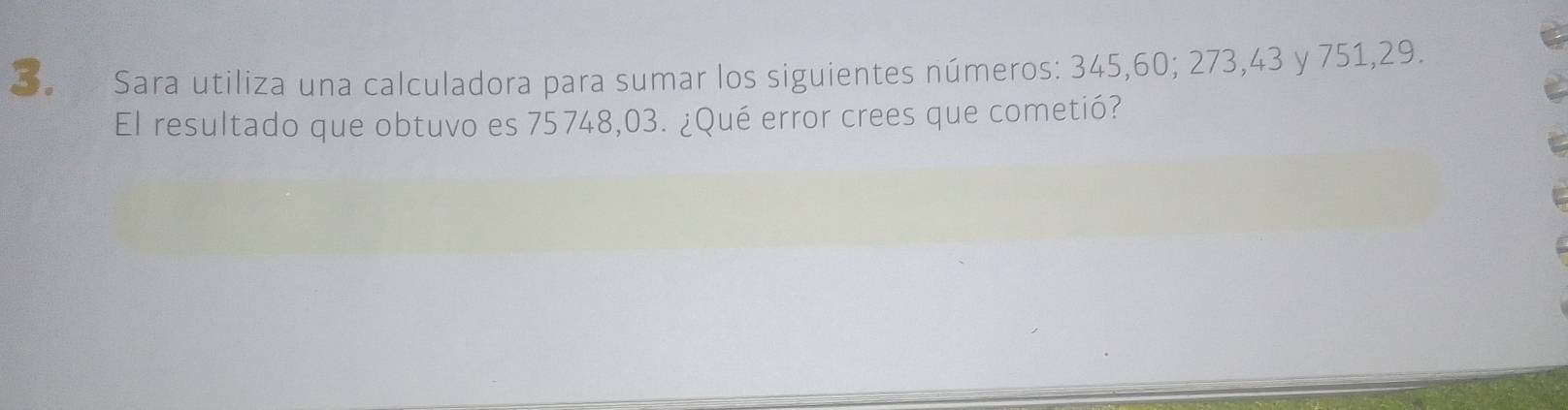 Sara utiliza una calculadora para sumar los siguientes números: 345, 60; 273, 43 y 751,29. 
El resultado que obtuvo es 75748,03. ¿Qué error crees que cometió?