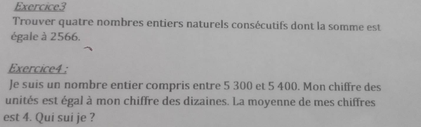 Trouver quatre nombres entiers naturels consécutifs dont la somme est 
égale à 2566. 
Exercice4 : 
Je suis un nombre entier compris entre 5 300 et 5 400. Mon chiffre des 
unités est égal à mon chiffre des dizaines. La moyenne de mes chiffres 
est 4. Qui sui je ?