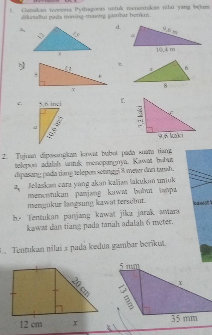 Gunakan teorema Pythagoras untuk menentukan nilai yang belum 
diketalui pada masing-masing gambar berikut. 
d. 
3. 
e. 
C. 
f. 
2. Tujuan dipasangkan kawat bubut pada suatu tiang 
telepon adalah untuk menopangnya. Kawat bubut 
dipasang pada tiang telepon setinggi 8 meter dari tanah. 
a Jelaskan cara yang akan kalian lakukan untuk 
menentukan panjang kawat bubut tanpa 
mengukur langsung kawat tersebut. 
kawat I 
b.· Tentukan panjang kawat jika jarak antara 
kawat dan tiang pada tanah adalah 6 meter. 
3.. Tentukan nilai x pada kedua gambar berikut.
5 mm
x
35 mm