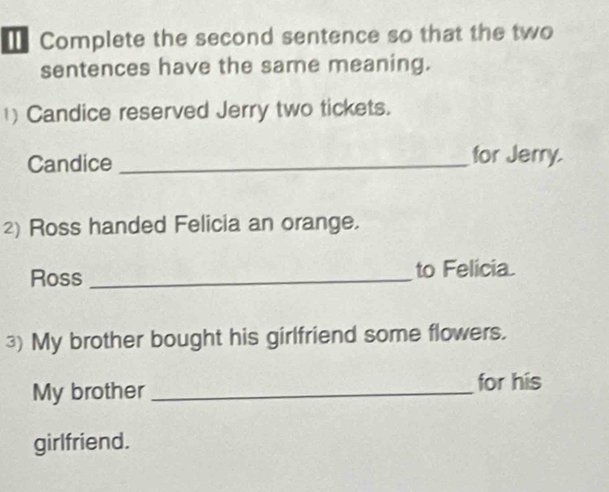 Complete the second sentence so that the two 
sentences have the same meaning. 
1) Candice reserved Jerry two tickets. 
Candice _for Jerry. 
2) Ross handed Felicia an orange. 
Ross _to Felicia 
3) My brother bought his girlfriend some flowers. 
My brother_ 
for his 
girlfriend.