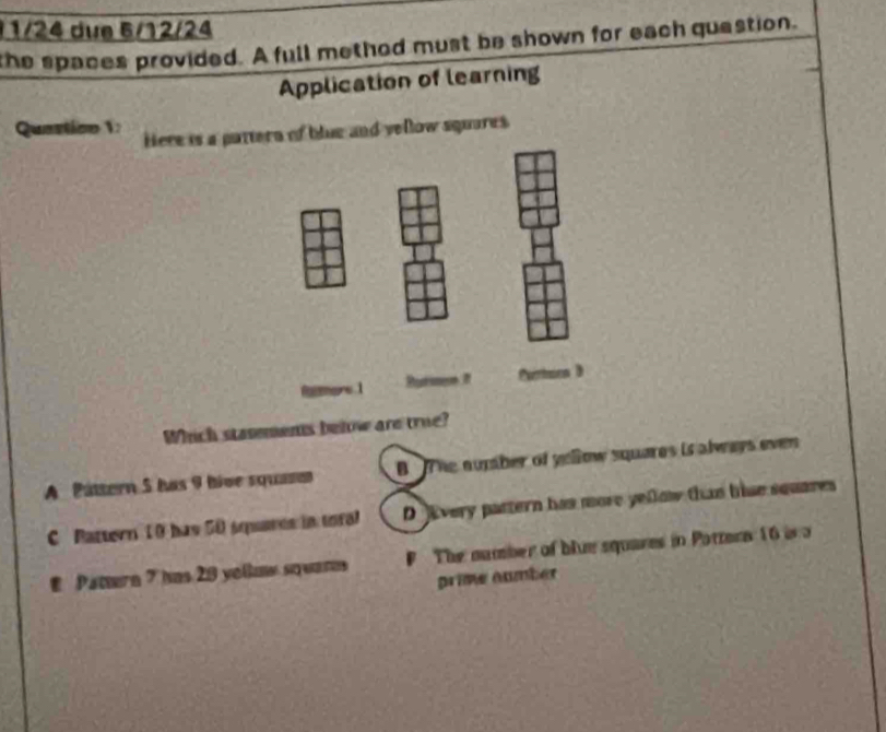 1/24 due 6/12/24
the spaces provided. A full method must be shown for each quastion.
Application of learning
Quastion V: Here is a pa of blue and yellow squares
Which stasements behow are true?
A Páttern 5 has 9 hive squasen B The numher of yellow squares is always ever
C Pattern 10 has 50 squares in toral D lvery pattern has more yellow than hise squares
E Patern 7 has 29 yoßue squars F The number of blue squares in Pattera 16 ir a
prime number