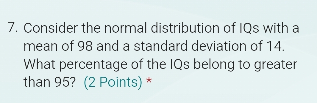 Consider the normal distribution of IQs with a 
mean of 98 and a standard deviation of 14. 
What percentage of the IQs belong to greater 
than 95? (2 Points) *