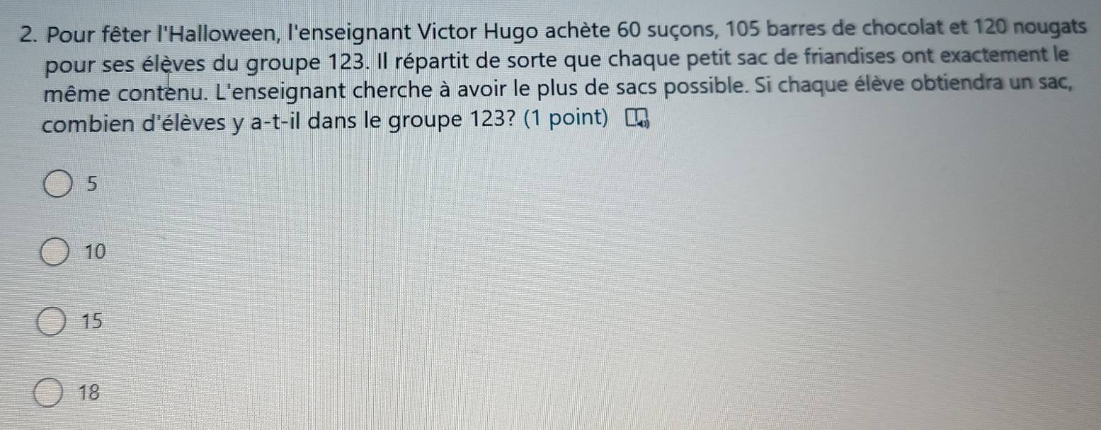 Pour fêter l'Halloween, l'enseignant Victor Hugo achète 60 suçons, 105 barres de chocolat et 120 nougats
pour ses élèves du groupe 123. Il répartit de sorte que chaque petit sac de friandises ont exactement le
même contenu. L'enseignant cherche à avoir le plus de sacs possible. Si chaque élève obtiendra un sac,
combien d'élèves y a-t-il dans le groupe 123? (1 point)
5
10
15
18