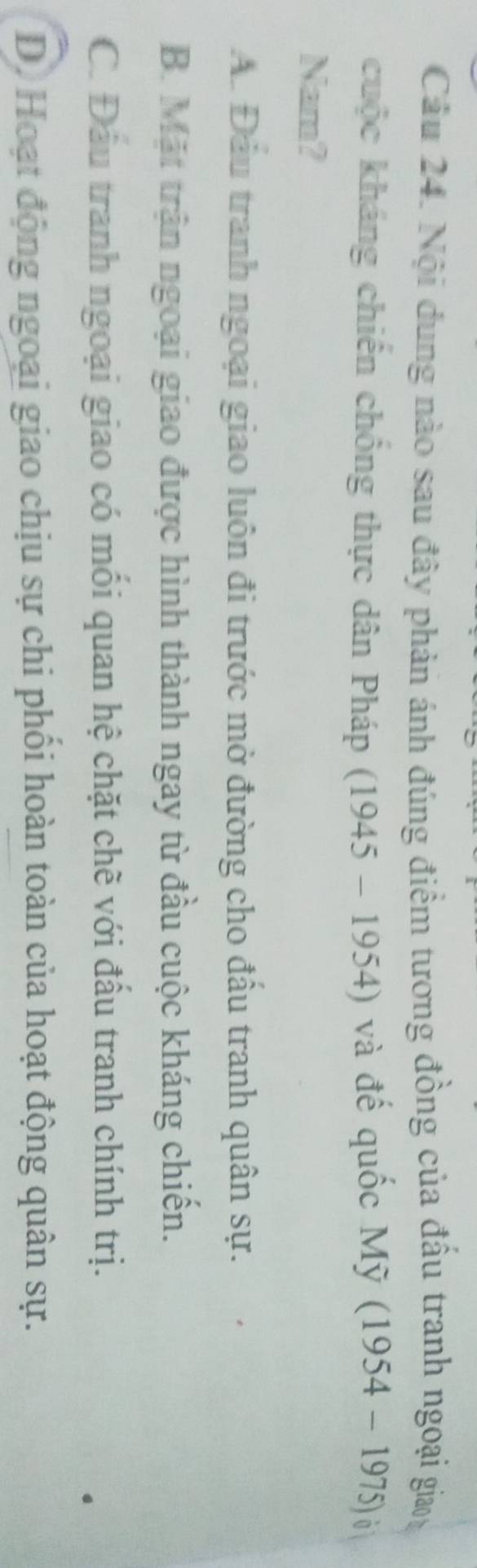 Cầu 24. Nội dung nào sau đây phản ánh đúng điểm tương đồng của đấu tranh ngoại gia
cuộc kháng chiến chống thực dân Pháp (1945-1954) và đế quốc Mỹ (1954-1975)
Nam?
A. Đầu tranh ngoại giao luôn đi trước mở đường cho đầu tranh quân sự.
B. Mặt trận ngoại giao được hình thành ngay từ đầu cuộc kháng chiến.
C. Đầu tranh ngoại giao có mối quan hệ chặt chề với đầu tranh chính trị.
D. Hoạt động ngoại giao chịu sự chi phối hoàn toàn của hoạt động quân sự.