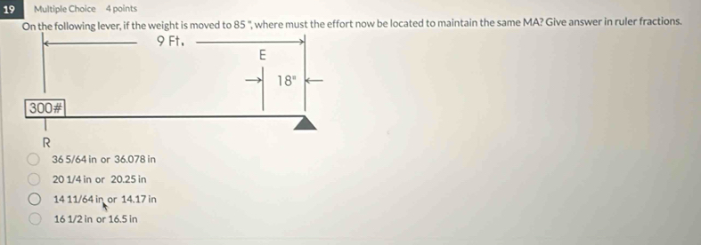 On the following lever, if the weight is moved to 85° ', where must the effort now be located to maintain the same MA? Give answer in ruler fractions.
36 5/64 in or 36.078 in
20 1/4 in or 20.25 in
14 11/64 in or 14.17 in
16 1/2 in or 16.5 in