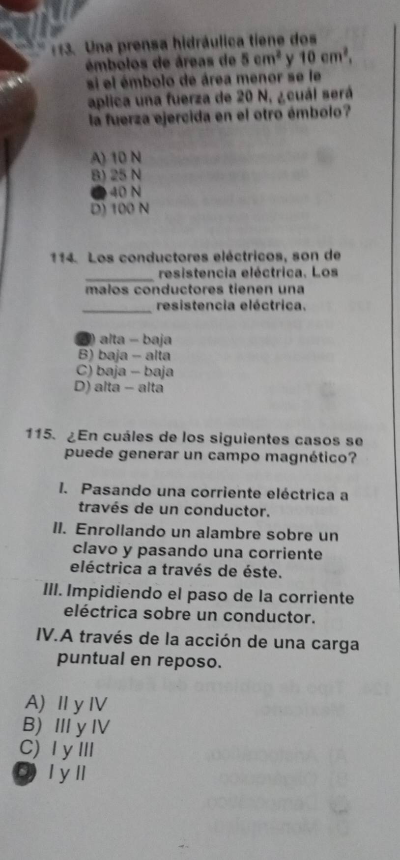 Una prensa hidráulica tiene dos
émbolos de áreas de 5cm^2 y 10cm^2, 
si el émbolo de área menor se le
aplica una fuerza de 20 N, ¿cuál será
la fuerza ejercida en el otro émbolo?
A) 10 N
B) 25 N
● 40 N
D) 100 N
114. Los conductores eléctricos, son de
_
resistencia eléctrica. Los
malos conductores tienen una
_resistencia eléctrica.
2) alta - baja
B) baja - alta
C) baja - baja
D) alta - alta
115. ¿En cuáles de los siguientes casos se
puede generar un campo magnético?
I. Pasando una corriente eléctrica a
través de un conductor.
II. Enrollando un alambre sobre un
clavo y pasando una corriente
eléctrica a través de éste.
III. Impidiendo el paso de la corriente
eléctrica sobre un conductor.
IV.A través de la acción de una carga
puntual en reposo.
A)ⅡyⅣ
B) Ⅲy Ⅳ
C) ⅠyⅢ
I y ll
