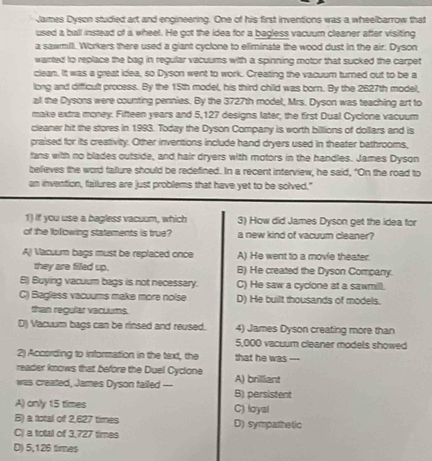 James Dyson studied art and engineering. One of his first inventions was a wheelbarrow that
used a ball instead of a wheel. He got the idea for a bagless vacuum cleaner after visiting
a sawmill. Workers there used a giant cyclone to eliminate the wood dust in the air. Dyson
wanted to replace the bag in regular vacuums with a spinning motor that sucked the carpet
clean. It was a great idea, so Dyson went to work. Creating the vacuum turned out to be a
long and diffficult process. By the 15th model, his third child was born. By the 2627th model,
all the Dysons were counting pennies. By the 3727th model, Mrs. Dyson was teaching art to
make extra money. Fifteen years and 5,127 designs later; the first Dual Cyclone vacuum
cleaner hit the stores in 1993. Today the Dyson Company is worth billlions of dollars and is
praised for its creativity. Other inventions include hand dryers used in theater bathrooms,
fans with no blades outside, and hair dryers with motors in the handles. James Dyson
bzelieves the word failure should be redefined. In a recent interview, he said, "On the road to
an invention, failures are just problems that have yet to be solved."
1) if you use a bagless vacuum, which 3) How did James Dyson get the idea for
of the folllowing statements is true? a new kind of vacuum cleaner?
A) Vacuum bags must be replaced once A) He went to a movie theater.
they are filled up. B) He created the Dyson Company.
B) Buying vacuum begs is not necessary. C) He saw a cyclone at a sawmill.
C) Bagless vacuums make more noise D) He built thousands of models.
than regular vacuums.
D) Vacuum bags can be rinsed and reused. 4) James Dyson creating more than
5,000 vacuum cleener modets showed
2) According to information in the text, the that he was ---
reader knows that before the Duel Cyclone A) brilliant
was created, James Dyson failed ---
B) persistent
A) only 15 times
C) loyal
B) a total of 2,627 times D) sympathetic
C) a total of 3,727 times
DI) 5,126 fimes