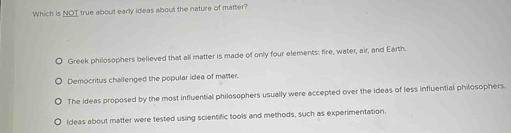 Which is NOT true about early ideas about the nature of matter?
Greek philosophers believed that all matter is made of only four elements: fire, water, air, and Earth.
Democritus challenged the popular idea of matter.
The ideas proposed by the most influential philosophers usually were accepted over the ideas of less influential philosophers.
Ideas about matter were tested using scientific tools and methods, such as experimentation.