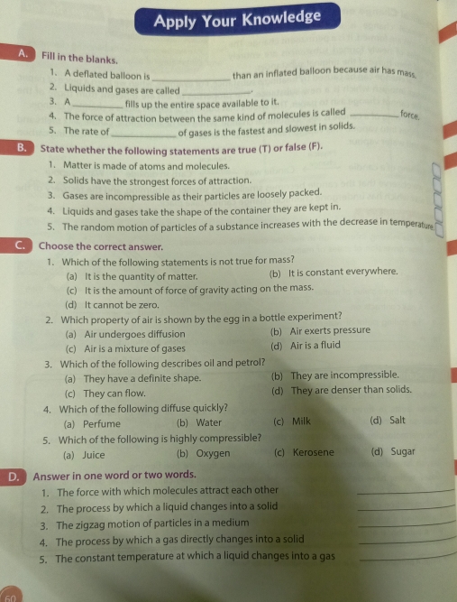 Apply Your Knowledge
A. Fill in the blanks.
_
1. A deflated balloon is than an inflated balloon because air has mass
2. Liquids and gases are called _-
3. A _fills up the entire space available to it.
4. The force of attraction between the same kind of molecules is called _force.
5. The rate of_ of gases is the fastest and slowest in solids.
B. State whether the following statements are true (T) or false (F).
1. Matter is made of atoms and molecules.
2. Solids have the strongest forces of attraction.
3. Gases are incompressible as their particles are loosely packed.
4. Liquids and gases take the shape of the container they are kept in.
5. The random motion of particles of a substance increases with the decrease in temperatur
C. Choose the correct answer.
1. Which of the following statements is not true for mass?
(a) It is the quantity of matter. (b) It is constant everywhere.
(c) It is the amount of force of gravity acting on the mass.
(d) It cannot be zero.
2. Which property of air is shown by the egg in a bottle experiment?
(a) Air undergoes diffusion (b) Air exerts pressure
(c) Air is a mixture of gases (d) Air is a fluid
3. Which of the following describes oil and petrol?
(a) They have a definite shape. (b) They are incompressible.
(c) They can flow. (d) They are denser than solids.
4. Which of the following diffuse quickly?
(a) Perfume (b) Water (c) Milk (d) Salt
5. Which of the following is highly compressible?
(a) Juice (b) Oxygen (c) Kerosene (d) Sugar
D. Answer in one word or two words.
1. The force with which molecules attract each other_
2. The process by which a liquid changes into a solid_
3. The zigzag motion of particles in a medium
_
4. The process by which a gas directly changes into a solid
_
5. The constant temperature at which a liquid changes into a gas
_
60